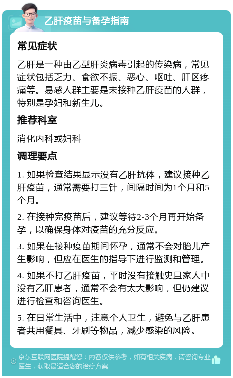 乙肝疫苗与备孕指南 常见症状 乙肝是一种由乙型肝炎病毒引起的传染病，常见症状包括乏力、食欲不振、恶心、呕吐、肝区疼痛等。易感人群主要是未接种乙肝疫苗的人群，特别是孕妇和新生儿。 推荐科室 消化内科或妇科 调理要点 1. 如果检查结果显示没有乙肝抗体，建议接种乙肝疫苗，通常需要打三针，间隔时间为1个月和5个月。 2. 在接种完疫苗后，建议等待2-3个月再开始备孕，以确保身体对疫苗的充分反应。 3. 如果在接种疫苗期间怀孕，通常不会对胎儿产生影响，但应在医生的指导下进行监测和管理。 4. 如果不打乙肝疫苗，平时没有接触史且家人中没有乙肝患者，通常不会有太大影响，但仍建议进行检查和咨询医生。 5. 在日常生活中，注意个人卫生，避免与乙肝患者共用餐具、牙刷等物品，减少感染的风险。