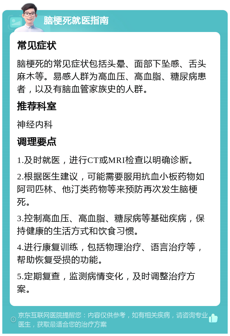 脑梗死就医指南 常见症状 脑梗死的常见症状包括头晕、面部下坠感、舌头麻木等。易感人群为高血压、高血脂、糖尿病患者，以及有脑血管家族史的人群。 推荐科室 神经内科 调理要点 1.及时就医，进行CT或MRI检查以明确诊断。 2.根据医生建议，可能需要服用抗血小板药物如阿司匹林、他汀类药物等来预防再次发生脑梗死。 3.控制高血压、高血脂、糖尿病等基础疾病，保持健康的生活方式和饮食习惯。 4.进行康复训练，包括物理治疗、语言治疗等，帮助恢复受损的功能。 5.定期复查，监测病情变化，及时调整治疗方案。