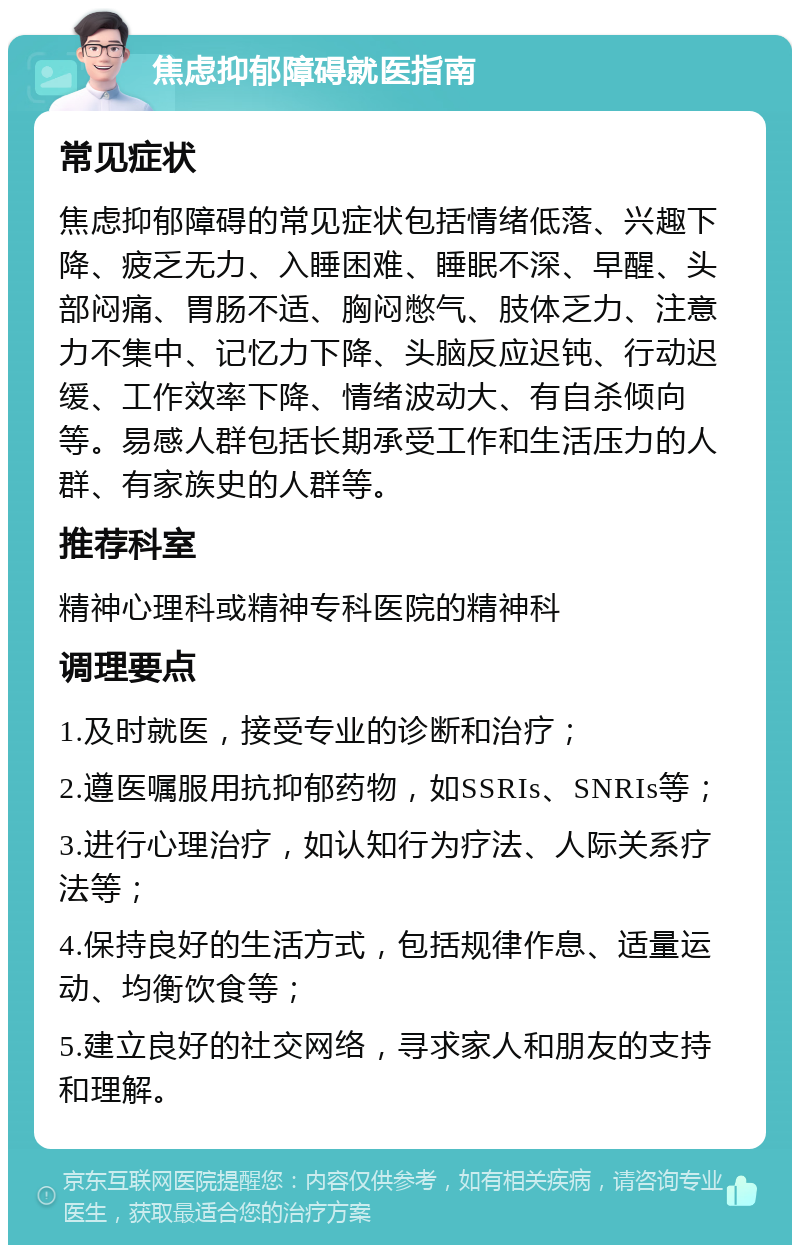 焦虑抑郁障碍就医指南 常见症状 焦虑抑郁障碍的常见症状包括情绪低落、兴趣下降、疲乏无力、入睡困难、睡眠不深、早醒、头部闷痛、胃肠不适、胸闷憋气、肢体乏力、注意力不集中、记忆力下降、头脑反应迟钝、行动迟缓、工作效率下降、情绪波动大、有自杀倾向等。易感人群包括长期承受工作和生活压力的人群、有家族史的人群等。 推荐科室 精神心理科或精神专科医院的精神科 调理要点 1.及时就医，接受专业的诊断和治疗； 2.遵医嘱服用抗抑郁药物，如SSRIs、SNRIs等； 3.进行心理治疗，如认知行为疗法、人际关系疗法等； 4.保持良好的生活方式，包括规律作息、适量运动、均衡饮食等； 5.建立良好的社交网络，寻求家人和朋友的支持和理解。