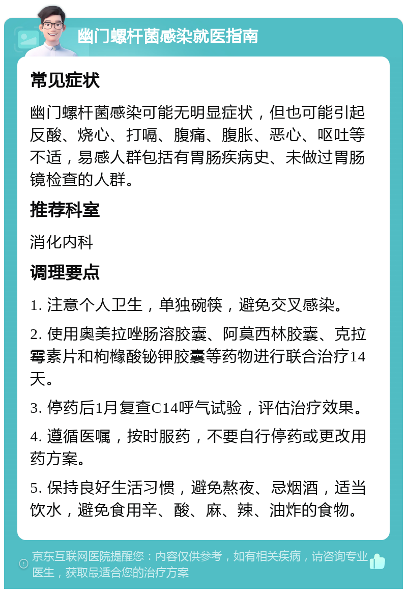 幽门螺杆菌感染就医指南 常见症状 幽门螺杆菌感染可能无明显症状，但也可能引起反酸、烧心、打嗝、腹痛、腹胀、恶心、呕吐等不适，易感人群包括有胃肠疾病史、未做过胃肠镜检查的人群。 推荐科室 消化内科 调理要点 1. 注意个人卫生，单独碗筷，避免交叉感染。 2. 使用奥美拉唑肠溶胶囊、阿莫西林胶囊、克拉霉素片和枸橼酸铋钾胶囊等药物进行联合治疗14天。 3. 停药后1月复查C14呼气试验，评估治疗效果。 4. 遵循医嘱，按时服药，不要自行停药或更改用药方案。 5. 保持良好生活习惯，避免熬夜、忌烟酒，适当饮水，避免食用辛、酸、麻、辣、油炸的食物。