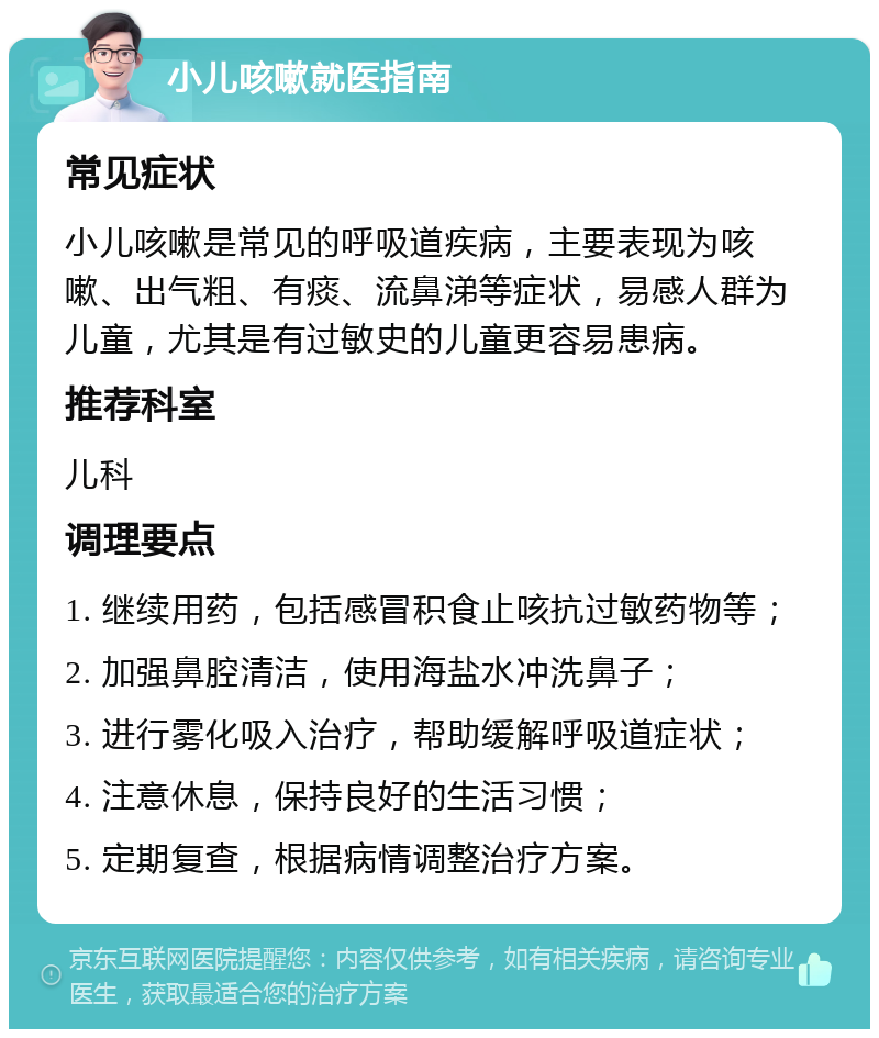 小儿咳嗽就医指南 常见症状 小儿咳嗽是常见的呼吸道疾病，主要表现为咳嗽、出气粗、有痰、流鼻涕等症状，易感人群为儿童，尤其是有过敏史的儿童更容易患病。 推荐科室 儿科 调理要点 1. 继续用药，包括感冒积食止咳抗过敏药物等； 2. 加强鼻腔清洁，使用海盐水冲洗鼻子； 3. 进行雾化吸入治疗，帮助缓解呼吸道症状； 4. 注意休息，保持良好的生活习惯； 5. 定期复查，根据病情调整治疗方案。