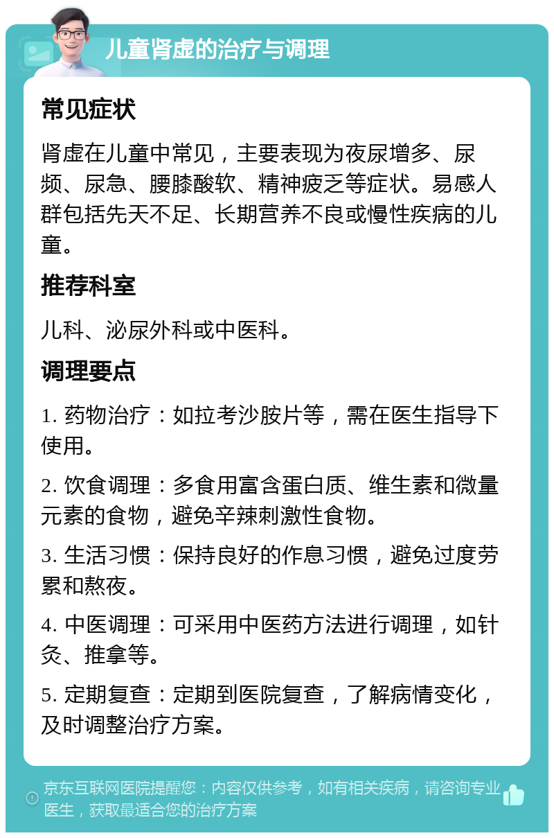 儿童肾虚的治疗与调理 常见症状 肾虚在儿童中常见，主要表现为夜尿增多、尿频、尿急、腰膝酸软、精神疲乏等症状。易感人群包括先天不足、长期营养不良或慢性疾病的儿童。 推荐科室 儿科、泌尿外科或中医科。 调理要点 1. 药物治疗：如拉考沙胺片等，需在医生指导下使用。 2. 饮食调理：多食用富含蛋白质、维生素和微量元素的食物，避免辛辣刺激性食物。 3. 生活习惯：保持良好的作息习惯，避免过度劳累和熬夜。 4. 中医调理：可采用中医药方法进行调理，如针灸、推拿等。 5. 定期复查：定期到医院复查，了解病情变化，及时调整治疗方案。