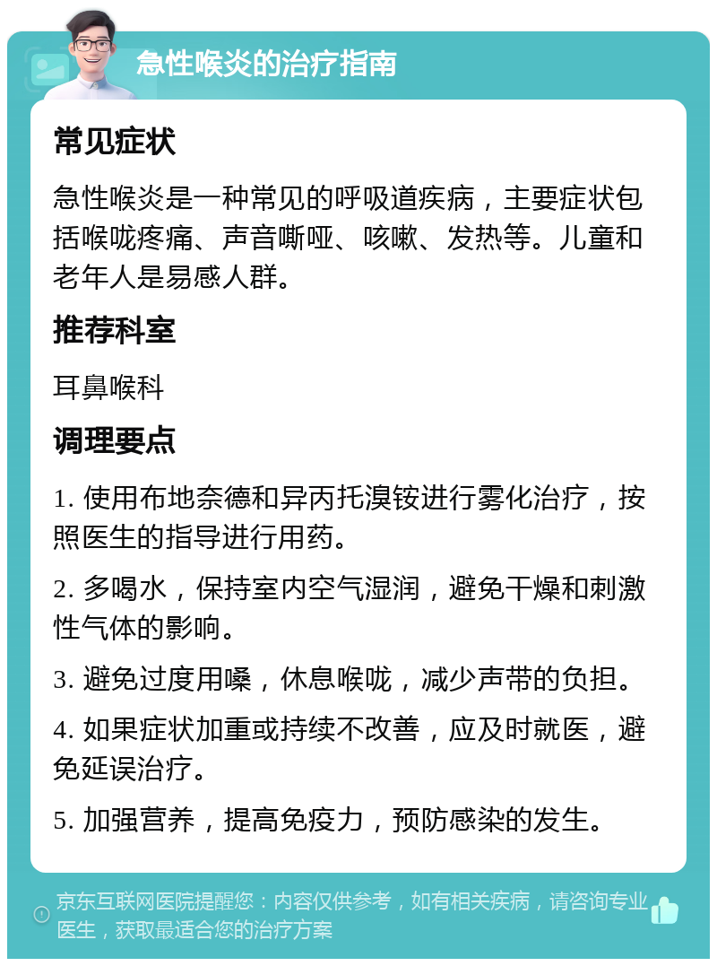 急性喉炎的治疗指南 常见症状 急性喉炎是一种常见的呼吸道疾病，主要症状包括喉咙疼痛、声音嘶哑、咳嗽、发热等。儿童和老年人是易感人群。 推荐科室 耳鼻喉科 调理要点 1. 使用布地奈德和异丙托溴铵进行雾化治疗，按照医生的指导进行用药。 2. 多喝水，保持室内空气湿润，避免干燥和刺激性气体的影响。 3. 避免过度用嗓，休息喉咙，减少声带的负担。 4. 如果症状加重或持续不改善，应及时就医，避免延误治疗。 5. 加强营养，提高免疫力，预防感染的发生。