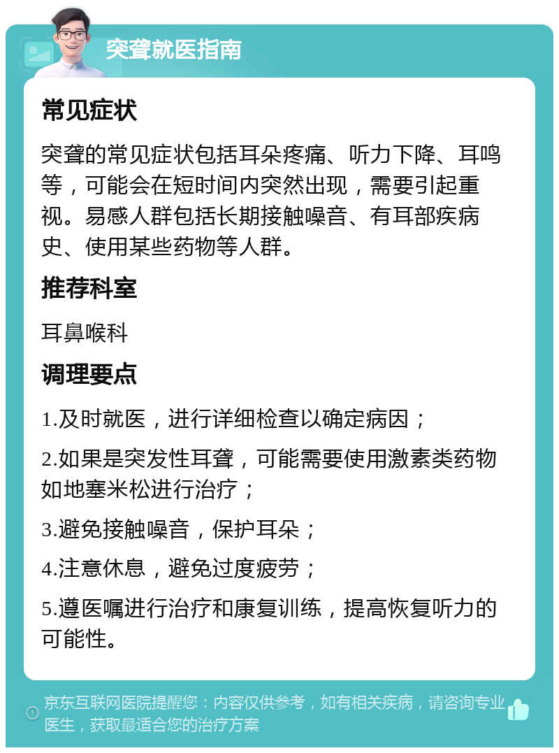 突聋就医指南 常见症状 突聋的常见症状包括耳朵疼痛、听力下降、耳鸣等，可能会在短时间内突然出现，需要引起重视。易感人群包括长期接触噪音、有耳部疾病史、使用某些药物等人群。 推荐科室 耳鼻喉科 调理要点 1.及时就医，进行详细检查以确定病因； 2.如果是突发性耳聋，可能需要使用激素类药物如地塞米松进行治疗； 3.避免接触噪音，保护耳朵； 4.注意休息，避免过度疲劳； 5.遵医嘱进行治疗和康复训练，提高恢复听力的可能性。