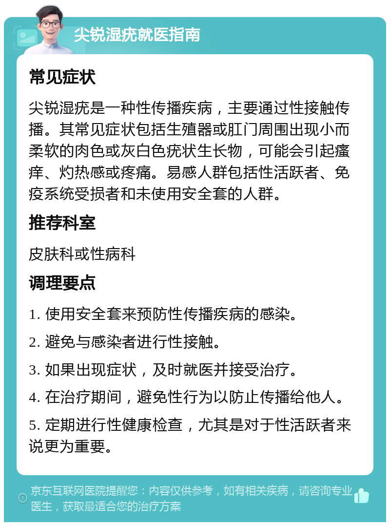 尖锐湿疣就医指南 常见症状 尖锐湿疣是一种性传播疾病，主要通过性接触传播。其常见症状包括生殖器或肛门周围出现小而柔软的肉色或灰白色疣状生长物，可能会引起瘙痒、灼热感或疼痛。易感人群包括性活跃者、免疫系统受损者和未使用安全套的人群。 推荐科室 皮肤科或性病科 调理要点 1. 使用安全套来预防性传播疾病的感染。 2. 避免与感染者进行性接触。 3. 如果出现症状，及时就医并接受治疗。 4. 在治疗期间，避免性行为以防止传播给他人。 5. 定期进行性健康检查，尤其是对于性活跃者来说更为重要。