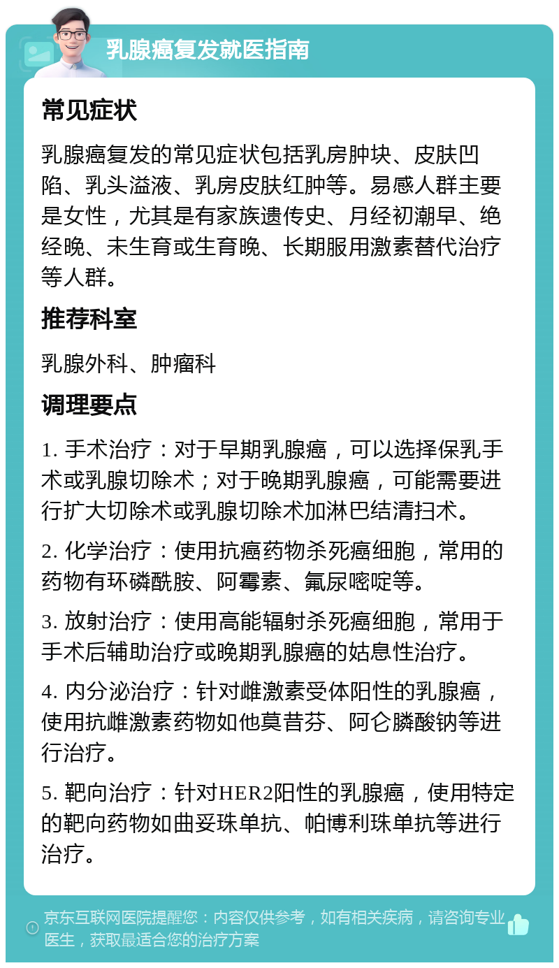 乳腺癌复发就医指南 常见症状 乳腺癌复发的常见症状包括乳房肿块、皮肤凹陷、乳头溢液、乳房皮肤红肿等。易感人群主要是女性，尤其是有家族遗传史、月经初潮早、绝经晚、未生育或生育晚、长期服用激素替代治疗等人群。 推荐科室 乳腺外科、肿瘤科 调理要点 1. 手术治疗：对于早期乳腺癌，可以选择保乳手术或乳腺切除术；对于晚期乳腺癌，可能需要进行扩大切除术或乳腺切除术加淋巴结清扫术。 2. 化学治疗：使用抗癌药物杀死癌细胞，常用的药物有环磷酰胺、阿霉素、氟尿嘧啶等。 3. 放射治疗：使用高能辐射杀死癌细胞，常用于手术后辅助治疗或晚期乳腺癌的姑息性治疗。 4. 内分泌治疗：针对雌激素受体阳性的乳腺癌，使用抗雌激素药物如他莫昔芬、阿仑膦酸钠等进行治疗。 5. 靶向治疗：针对HER2阳性的乳腺癌，使用特定的靶向药物如曲妥珠单抗、帕博利珠单抗等进行治疗。