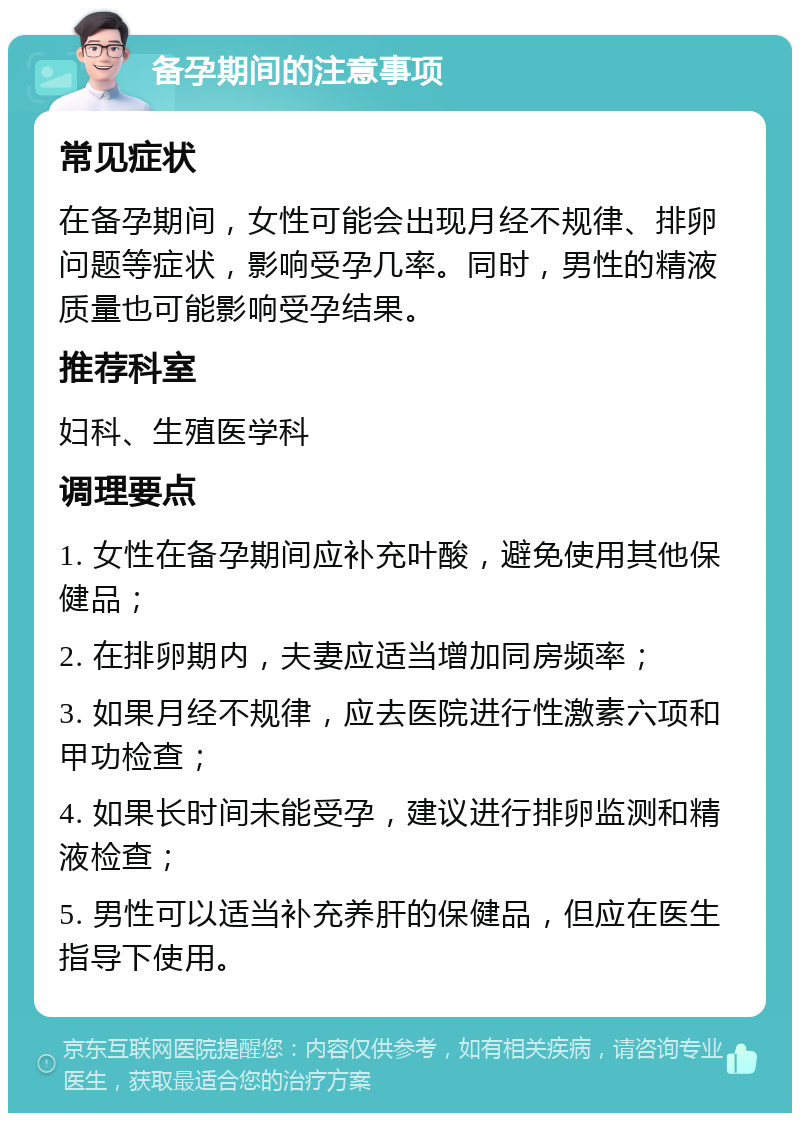 备孕期间的注意事项 常见症状 在备孕期间，女性可能会出现月经不规律、排卵问题等症状，影响受孕几率。同时，男性的精液质量也可能影响受孕结果。 推荐科室 妇科、生殖医学科 调理要点 1. 女性在备孕期间应补充叶酸，避免使用其他保健品； 2. 在排卵期内，夫妻应适当增加同房频率； 3. 如果月经不规律，应去医院进行性激素六项和甲功检查； 4. 如果长时间未能受孕，建议进行排卵监测和精液检查； 5. 男性可以适当补充养肝的保健品，但应在医生指导下使用。