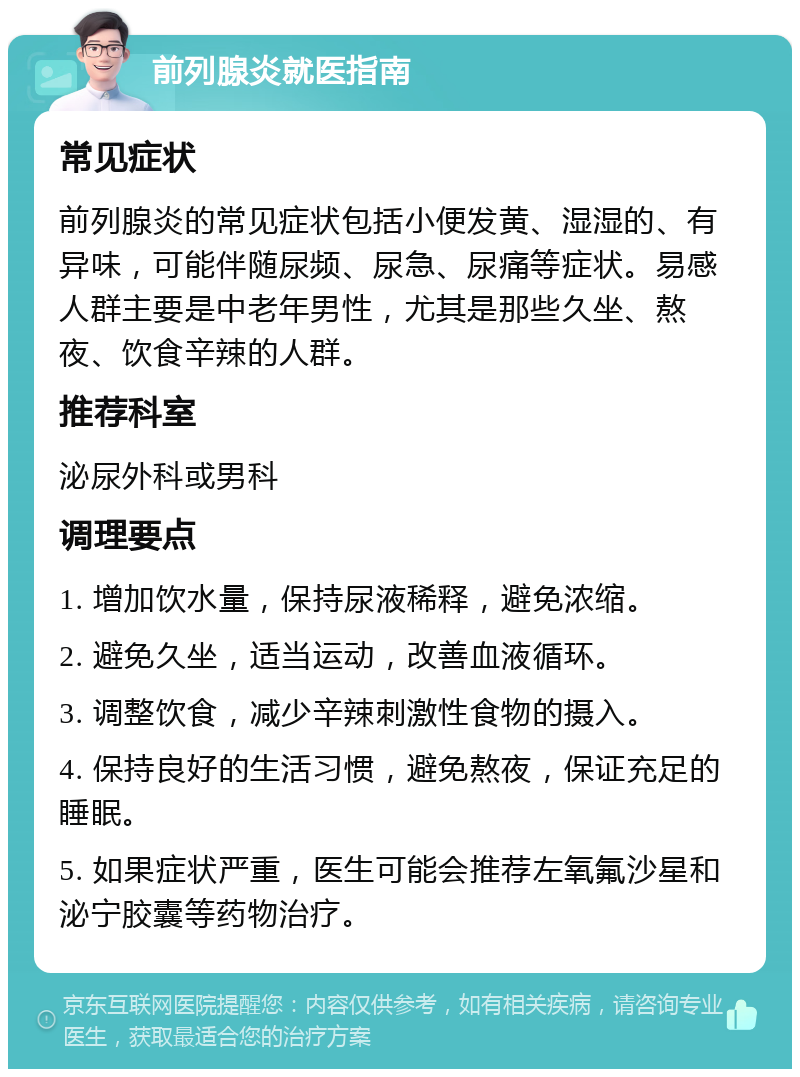 前列腺炎就医指南 常见症状 前列腺炎的常见症状包括小便发黄、湿湿的、有异味，可能伴随尿频、尿急、尿痛等症状。易感人群主要是中老年男性，尤其是那些久坐、熬夜、饮食辛辣的人群。 推荐科室 泌尿外科或男科 调理要点 1. 增加饮水量，保持尿液稀释，避免浓缩。 2. 避免久坐，适当运动，改善血液循环。 3. 调整饮食，减少辛辣刺激性食物的摄入。 4. 保持良好的生活习惯，避免熬夜，保证充足的睡眠。 5. 如果症状严重，医生可能会推荐左氧氟沙星和泌宁胶囊等药物治疗。