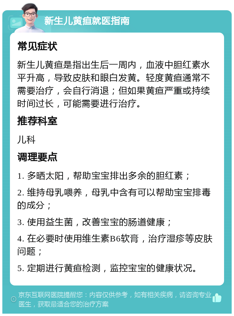 新生儿黄疸就医指南 常见症状 新生儿黄疸是指出生后一周内，血液中胆红素水平升高，导致皮肤和眼白发黄。轻度黄疸通常不需要治疗，会自行消退；但如果黄疸严重或持续时间过长，可能需要进行治疗。 推荐科室 儿科 调理要点 1. 多晒太阳，帮助宝宝排出多余的胆红素； 2. 维持母乳喂养，母乳中含有可以帮助宝宝排毒的成分； 3. 使用益生菌，改善宝宝的肠道健康； 4. 在必要时使用维生素B6软膏，治疗湿疹等皮肤问题； 5. 定期进行黄疸检测，监控宝宝的健康状况。