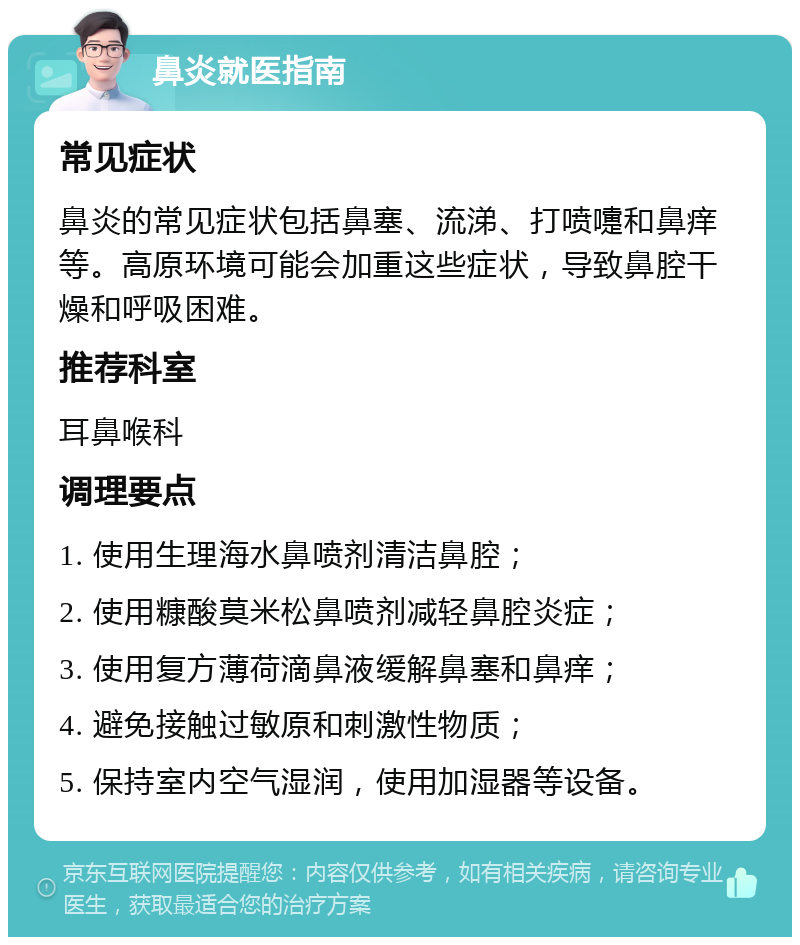 鼻炎就医指南 常见症状 鼻炎的常见症状包括鼻塞、流涕、打喷嚏和鼻痒等。高原环境可能会加重这些症状，导致鼻腔干燥和呼吸困难。 推荐科室 耳鼻喉科 调理要点 1. 使用生理海水鼻喷剂清洁鼻腔； 2. 使用糠酸莫米松鼻喷剂减轻鼻腔炎症； 3. 使用复方薄荷滴鼻液缓解鼻塞和鼻痒； 4. 避免接触过敏原和刺激性物质； 5. 保持室内空气湿润，使用加湿器等设备。