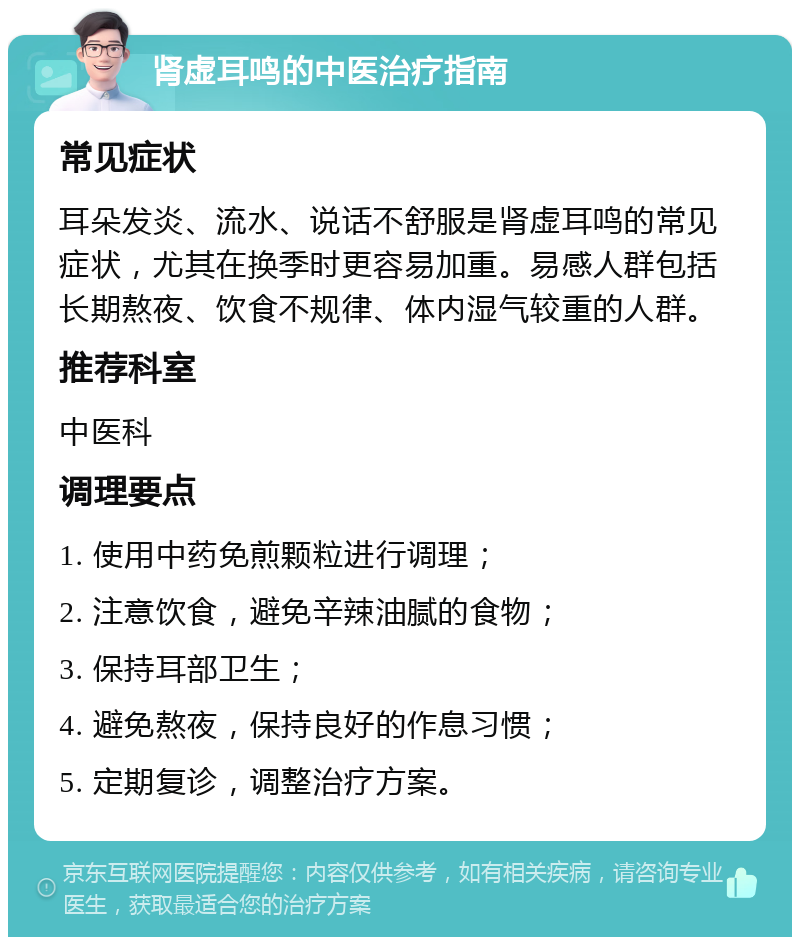 肾虚耳鸣的中医治疗指南 常见症状 耳朵发炎、流水、说话不舒服是肾虚耳鸣的常见症状，尤其在换季时更容易加重。易感人群包括长期熬夜、饮食不规律、体内湿气较重的人群。 推荐科室 中医科 调理要点 1. 使用中药免煎颗粒进行调理； 2. 注意饮食，避免辛辣油腻的食物； 3. 保持耳部卫生； 4. 避免熬夜，保持良好的作息习惯； 5. 定期复诊，调整治疗方案。