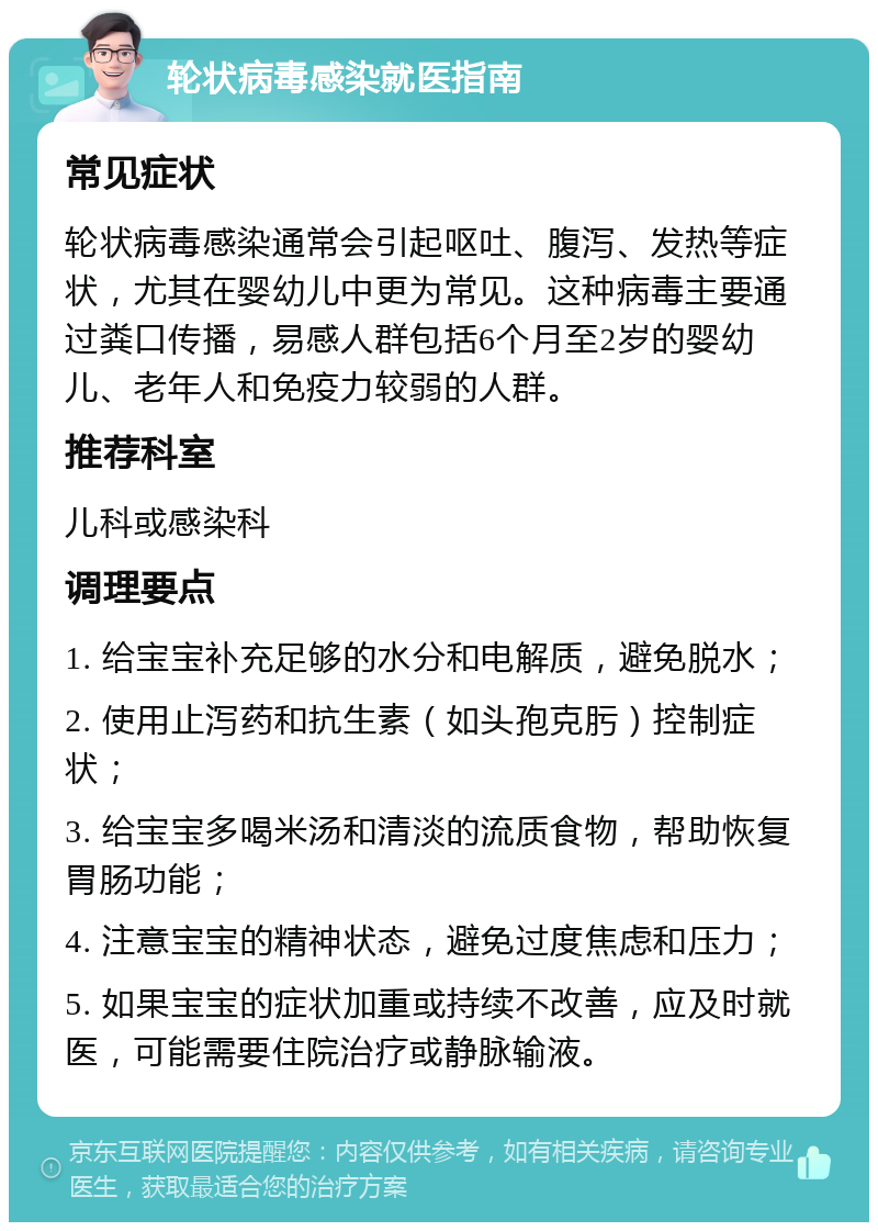 轮状病毒感染就医指南 常见症状 轮状病毒感染通常会引起呕吐、腹泻、发热等症状，尤其在婴幼儿中更为常见。这种病毒主要通过粪口传播，易感人群包括6个月至2岁的婴幼儿、老年人和免疫力较弱的人群。 推荐科室 儿科或感染科 调理要点 1. 给宝宝补充足够的水分和电解质，避免脱水； 2. 使用止泻药和抗生素（如头孢克肟）控制症状； 3. 给宝宝多喝米汤和清淡的流质食物，帮助恢复胃肠功能； 4. 注意宝宝的精神状态，避免过度焦虑和压力； 5. 如果宝宝的症状加重或持续不改善，应及时就医，可能需要住院治疗或静脉输液。