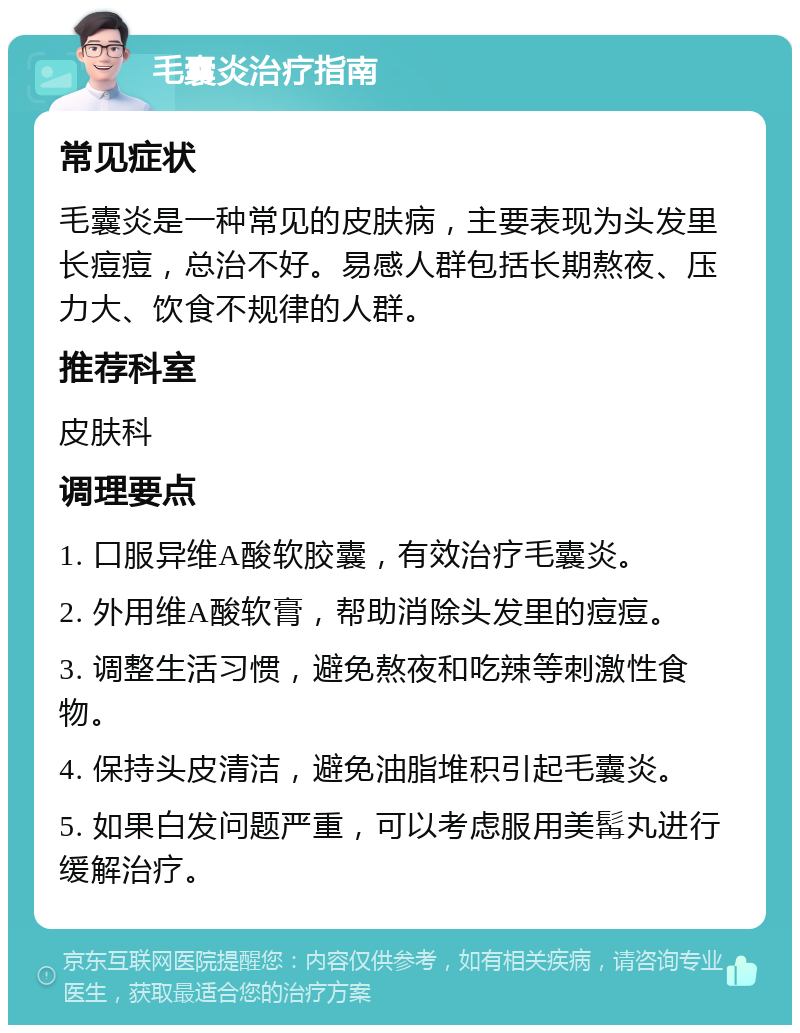 毛囊炎治疗指南 常见症状 毛囊炎是一种常见的皮肤病，主要表现为头发里长痘痘，总治不好。易感人群包括长期熬夜、压力大、饮食不规律的人群。 推荐科室 皮肤科 调理要点 1. 口服异维A酸软胶囊，有效治疗毛囊炎。 2. 外用维A酸软膏，帮助消除头发里的痘痘。 3. 调整生活习惯，避免熬夜和吃辣等刺激性食物。 4. 保持头皮清洁，避免油脂堆积引起毛囊炎。 5. 如果白发问题严重，可以考虑服用美髯丸进行缓解治疗。