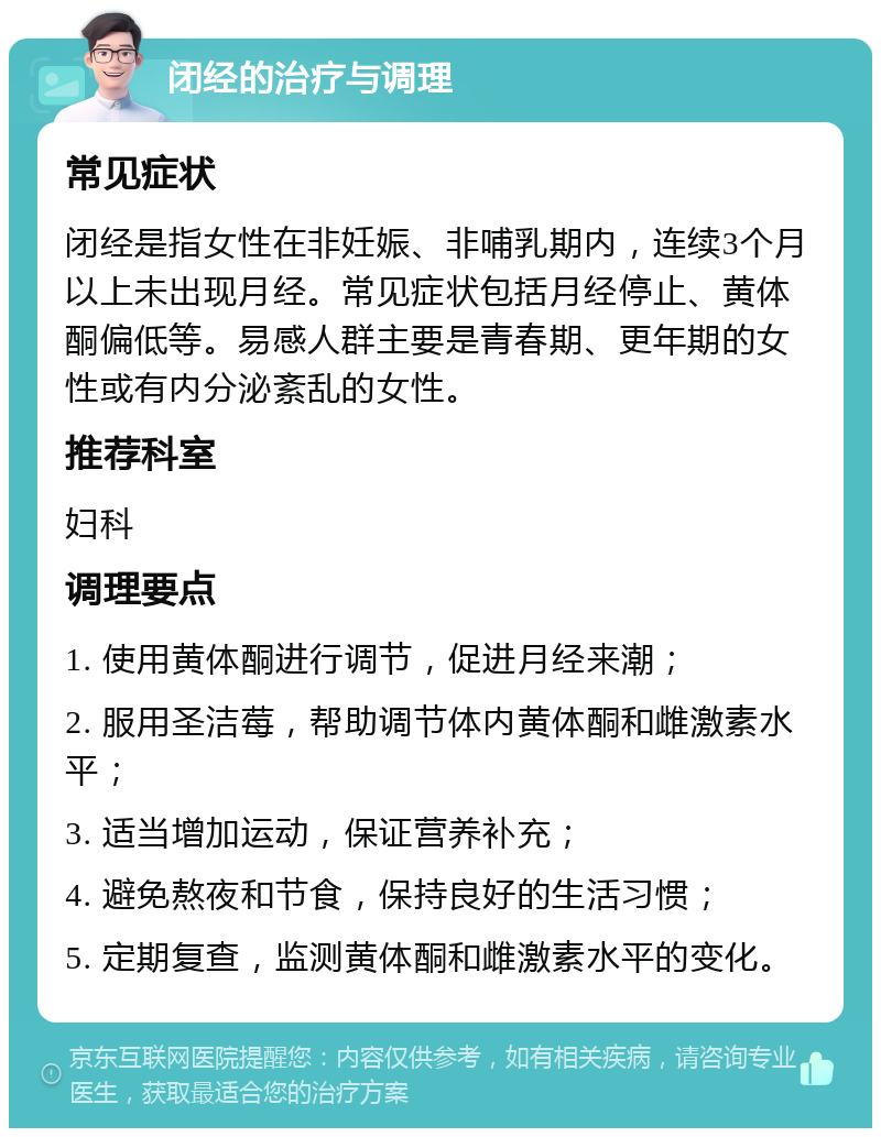 闭经的治疗与调理 常见症状 闭经是指女性在非妊娠、非哺乳期内，连续3个月以上未出现月经。常见症状包括月经停止、黄体酮偏低等。易感人群主要是青春期、更年期的女性或有内分泌紊乱的女性。 推荐科室 妇科 调理要点 1. 使用黄体酮进行调节，促进月经来潮； 2. 服用圣洁莓，帮助调节体内黄体酮和雌激素水平； 3. 适当增加运动，保证营养补充； 4. 避免熬夜和节食，保持良好的生活习惯； 5. 定期复查，监测黄体酮和雌激素水平的变化。