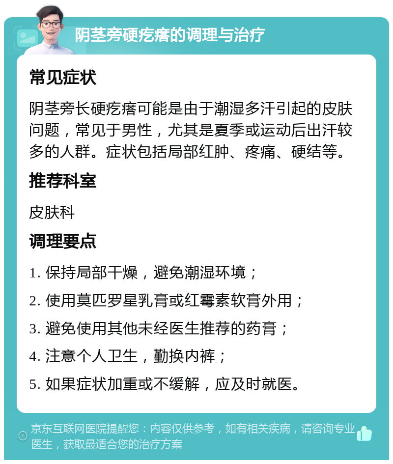 阴茎旁硬疙瘩的调理与治疗 常见症状 阴茎旁长硬疙瘩可能是由于潮湿多汗引起的皮肤问题，常见于男性，尤其是夏季或运动后出汗较多的人群。症状包括局部红肿、疼痛、硬结等。 推荐科室 皮肤科 调理要点 1. 保持局部干燥，避免潮湿环境； 2. 使用莫匹罗星乳膏或红霉素软膏外用； 3. 避免使用其他未经医生推荐的药膏； 4. 注意个人卫生，勤换内裤； 5. 如果症状加重或不缓解，应及时就医。