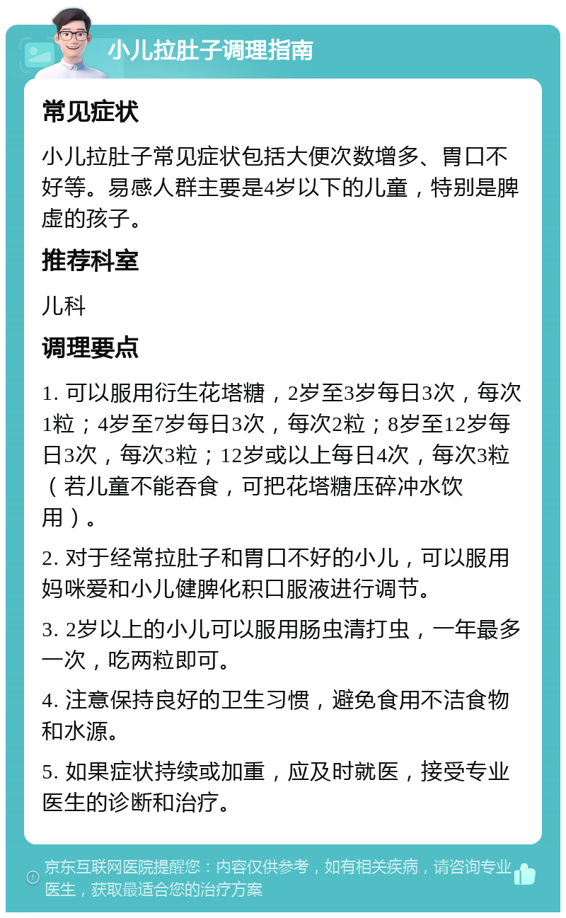 小儿拉肚子调理指南 常见症状 小儿拉肚子常见症状包括大便次数增多、胃口不好等。易感人群主要是4岁以下的儿童，特别是脾虚的孩子。 推荐科室 儿科 调理要点 1. 可以服用衍生花塔糖，2岁至3岁每日3次，每次1粒；4岁至7岁每日3次，每次2粒；8岁至12岁每日3次，每次3粒；12岁或以上每日4次，每次3粒（若儿童不能吞食，可把花塔糖压碎冲水饮用）。 2. 对于经常拉肚子和胃口不好的小儿，可以服用妈咪爱和小儿健脾化积口服液进行调节。 3. 2岁以上的小儿可以服用肠虫清打虫，一年最多一次，吃两粒即可。 4. 注意保持良好的卫生习惯，避免食用不洁食物和水源。 5. 如果症状持续或加重，应及时就医，接受专业医生的诊断和治疗。