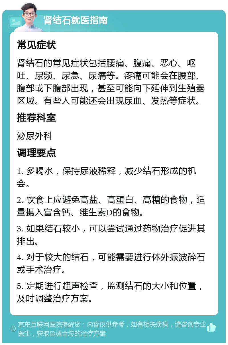 肾结石就医指南 常见症状 肾结石的常见症状包括腰痛、腹痛、恶心、呕吐、尿频、尿急、尿痛等。疼痛可能会在腰部、腹部或下腹部出现，甚至可能向下延伸到生殖器区域。有些人可能还会出现尿血、发热等症状。 推荐科室 泌尿外科 调理要点 1. 多喝水，保持尿液稀释，减少结石形成的机会。 2. 饮食上应避免高盐、高蛋白、高糖的食物，适量摄入富含钙、维生素D的食物。 3. 如果结石较小，可以尝试通过药物治疗促进其排出。 4. 对于较大的结石，可能需要进行体外振波碎石或手术治疗。 5. 定期进行超声检查，监测结石的大小和位置，及时调整治疗方案。