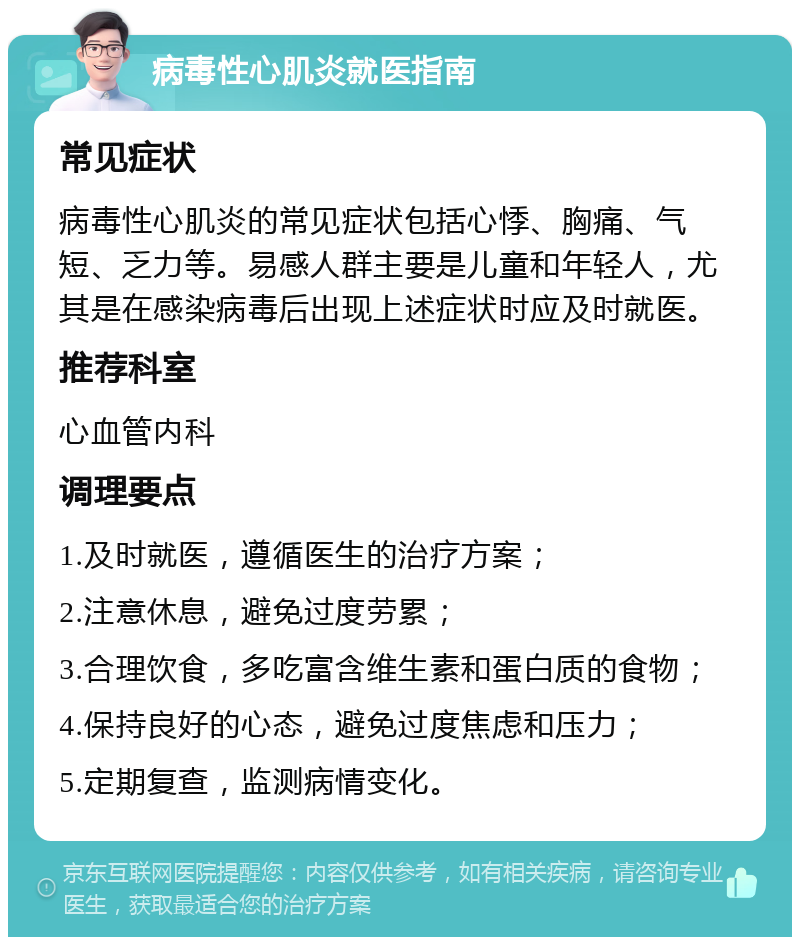 病毒性心肌炎就医指南 常见症状 病毒性心肌炎的常见症状包括心悸、胸痛、气短、乏力等。易感人群主要是儿童和年轻人，尤其是在感染病毒后出现上述症状时应及时就医。 推荐科室 心血管内科 调理要点 1.及时就医，遵循医生的治疗方案； 2.注意休息，避免过度劳累； 3.合理饮食，多吃富含维生素和蛋白质的食物； 4.保持良好的心态，避免过度焦虑和压力； 5.定期复查，监测病情变化。