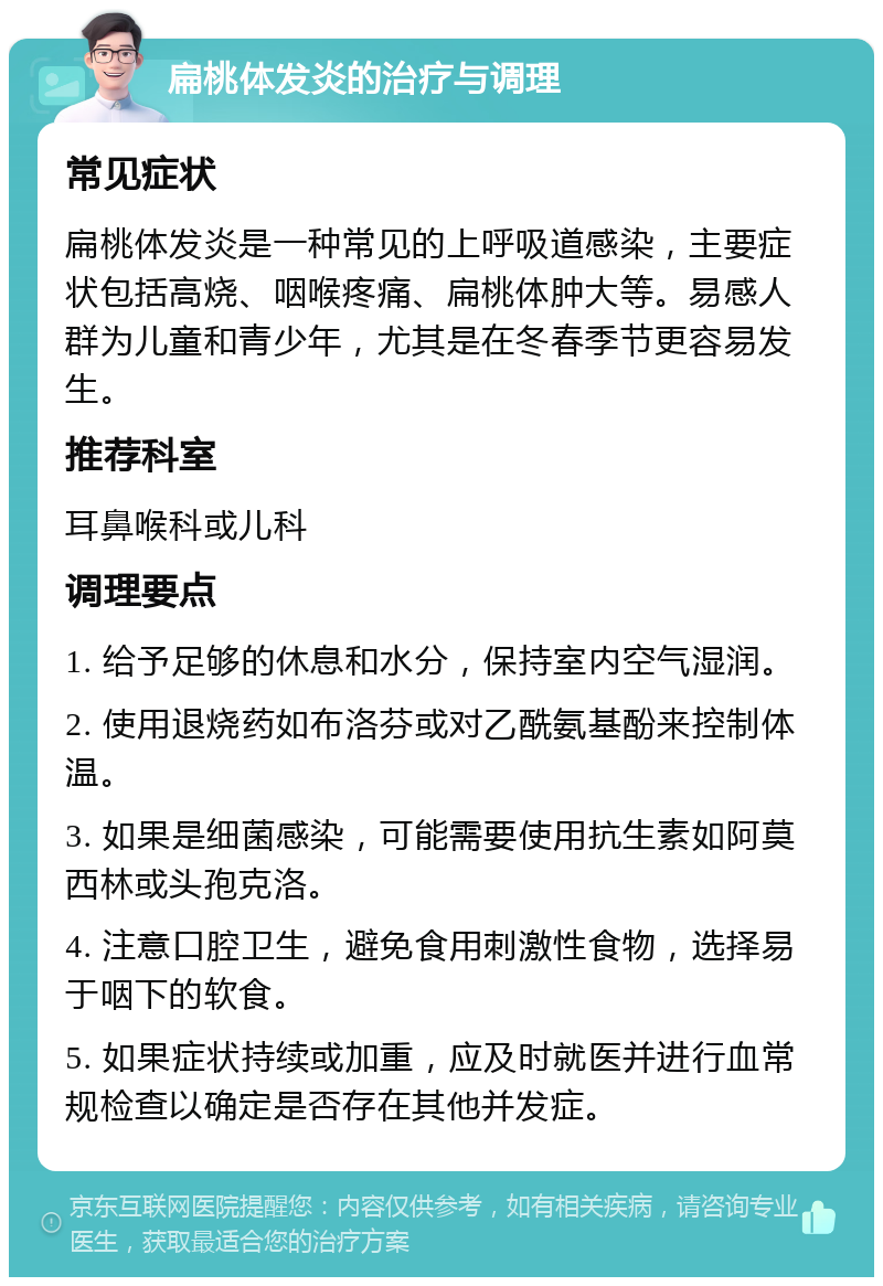 扁桃体发炎的治疗与调理 常见症状 扁桃体发炎是一种常见的上呼吸道感染，主要症状包括高烧、咽喉疼痛、扁桃体肿大等。易感人群为儿童和青少年，尤其是在冬春季节更容易发生。 推荐科室 耳鼻喉科或儿科 调理要点 1. 给予足够的休息和水分，保持室内空气湿润。 2. 使用退烧药如布洛芬或对乙酰氨基酚来控制体温。 3. 如果是细菌感染，可能需要使用抗生素如阿莫西林或头孢克洛。 4. 注意口腔卫生，避免食用刺激性食物，选择易于咽下的软食。 5. 如果症状持续或加重，应及时就医并进行血常规检查以确定是否存在其他并发症。