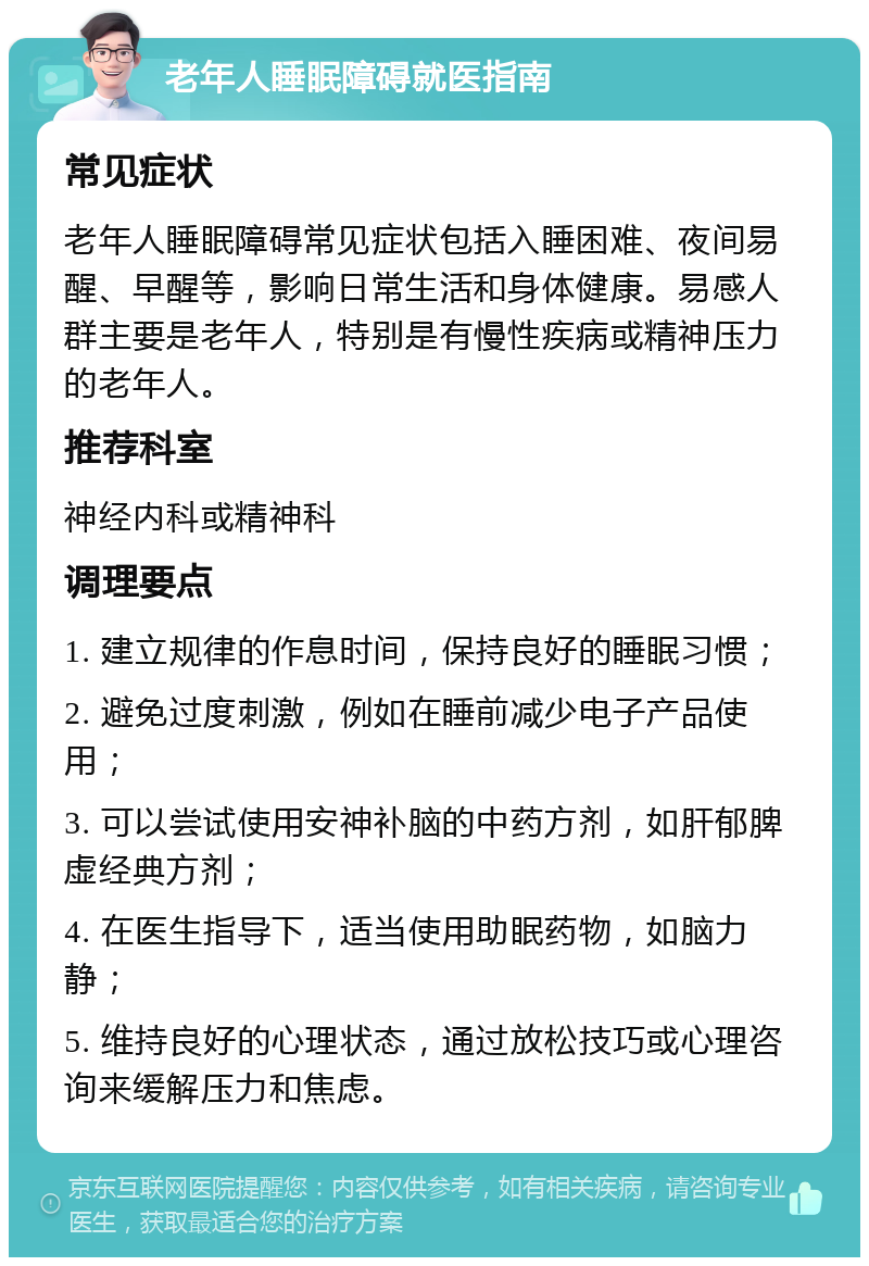 老年人睡眠障碍就医指南 常见症状 老年人睡眠障碍常见症状包括入睡困难、夜间易醒、早醒等，影响日常生活和身体健康。易感人群主要是老年人，特别是有慢性疾病或精神压力的老年人。 推荐科室 神经内科或精神科 调理要点 1. 建立规律的作息时间，保持良好的睡眠习惯； 2. 避免过度刺激，例如在睡前减少电子产品使用； 3. 可以尝试使用安神补脑的中药方剂，如肝郁脾虚经典方剂； 4. 在医生指导下，适当使用助眠药物，如脑力静； 5. 维持良好的心理状态，通过放松技巧或心理咨询来缓解压力和焦虑。