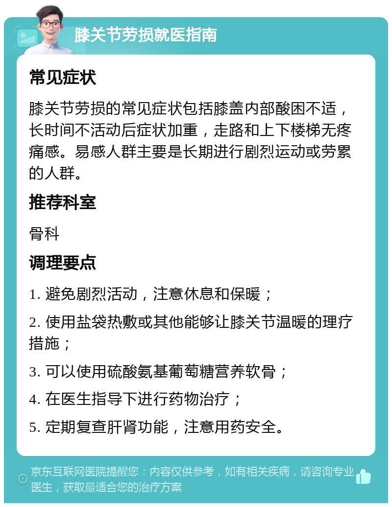 膝关节劳损就医指南 常见症状 膝关节劳损的常见症状包括膝盖内部酸困不适，长时间不活动后症状加重，走路和上下楼梯无疼痛感。易感人群主要是长期进行剧烈运动或劳累的人群。 推荐科室 骨科 调理要点 1. 避免剧烈活动，注意休息和保暖； 2. 使用盐袋热敷或其他能够让膝关节温暖的理疗措施； 3. 可以使用硫酸氨基葡萄糖营养软骨； 4. 在医生指导下进行药物治疗； 5. 定期复查肝肾功能，注意用药安全。