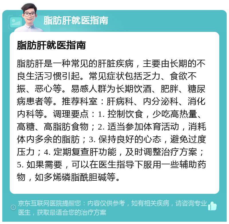 脂肪肝就医指南 脂肪肝就医指南 脂肪肝是一种常见的肝脏疾病，主要由长期的不良生活习惯引起。常见症状包括乏力、食欲不振、恶心等。易感人群为长期饮酒、肥胖、糖尿病患者等。推荐科室：肝病科、内分泌科、消化内科等。调理要点：1. 控制饮食，少吃高热量、高糖、高脂肪食物；2. 适当参加体育活动，消耗体内多余的脂肪；3. 保持良好的心态，避免过度压力；4. 定期复查肝功能，及时调整治疗方案；5. 如果需要，可以在医生指导下服用一些辅助药物，如多烯磷脂酰胆碱等。