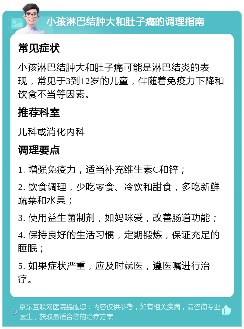 小孩淋巴结肿大和肚子痛的调理指南 常见症状 小孩淋巴结肿大和肚子痛可能是淋巴结炎的表现，常见于3到12岁的儿童，伴随着免疫力下降和饮食不当等因素。 推荐科室 儿科或消化内科 调理要点 1. 增强免疫力，适当补充维生素C和锌； 2. 饮食调理，少吃零食、冷饮和甜食，多吃新鲜蔬菜和水果； 3. 使用益生菌制剂，如妈咪爱，改善肠道功能； 4. 保持良好的生活习惯，定期锻炼，保证充足的睡眠； 5. 如果症状严重，应及时就医，遵医嘱进行治疗。