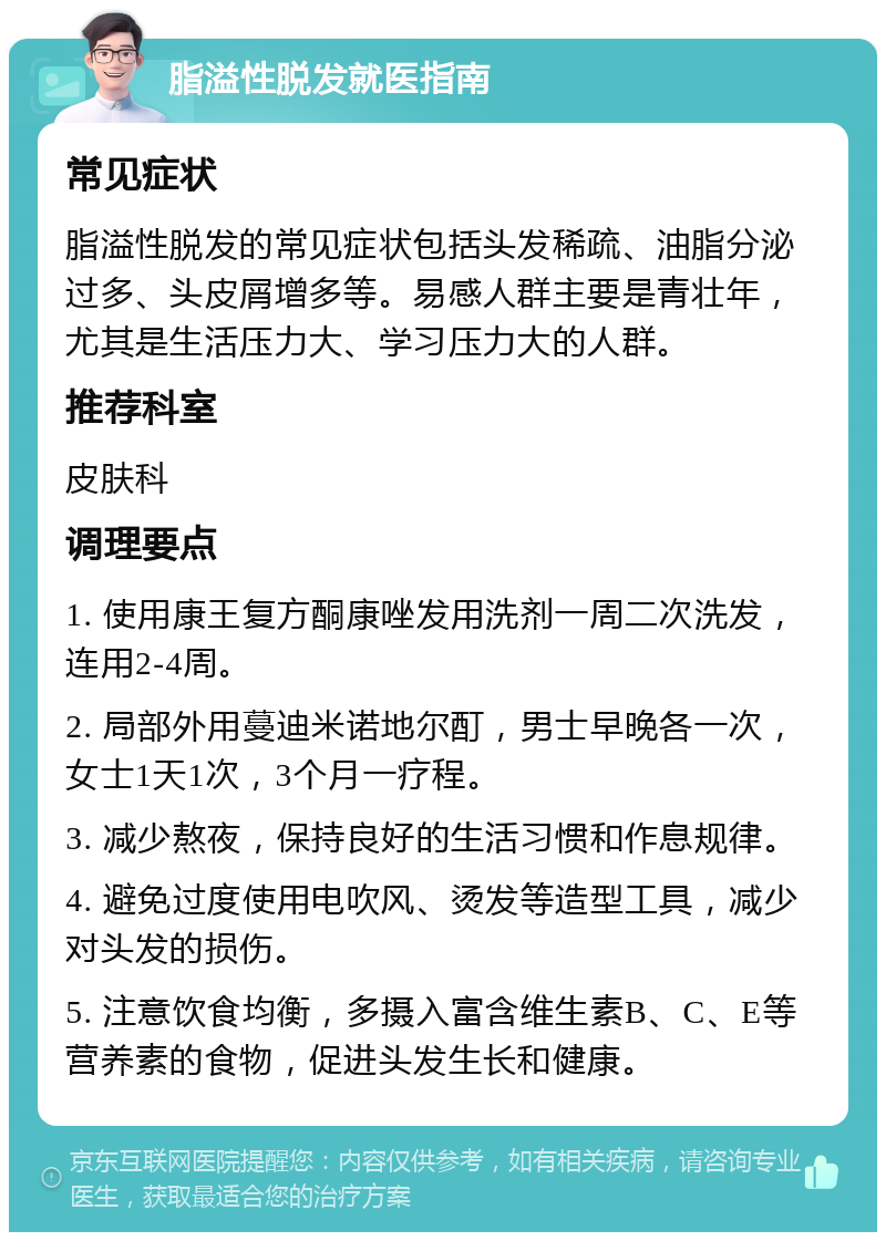 脂溢性脱发就医指南 常见症状 脂溢性脱发的常见症状包括头发稀疏、油脂分泌过多、头皮屑增多等。易感人群主要是青壮年，尤其是生活压力大、学习压力大的人群。 推荐科室 皮肤科 调理要点 1. 使用康王复方酮康唑发用洗剂一周二次洗发，连用2-4周。 2. 局部外用蔓迪米诺地尔酊，男士早晚各一次，女士1天1次，3个月一疗程。 3. 减少熬夜，保持良好的生活习惯和作息规律。 4. 避免过度使用电吹风、烫发等造型工具，减少对头发的损伤。 5. 注意饮食均衡，多摄入富含维生素B、C、E等营养素的食物，促进头发生长和健康。