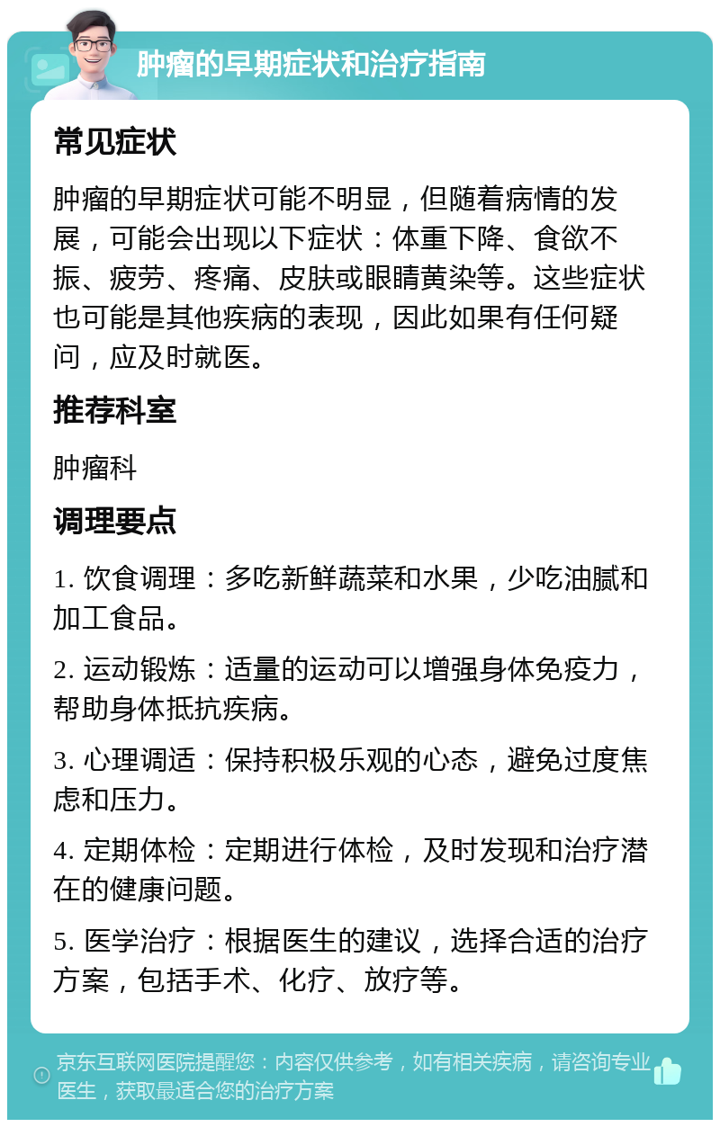 肿瘤的早期症状和治疗指南 常见症状 肿瘤的早期症状可能不明显，但随着病情的发展，可能会出现以下症状：体重下降、食欲不振、疲劳、疼痛、皮肤或眼睛黄染等。这些症状也可能是其他疾病的表现，因此如果有任何疑问，应及时就医。 推荐科室 肿瘤科 调理要点 1. 饮食调理：多吃新鲜蔬菜和水果，少吃油腻和加工食品。 2. 运动锻炼：适量的运动可以增强身体免疫力，帮助身体抵抗疾病。 3. 心理调适：保持积极乐观的心态，避免过度焦虑和压力。 4. 定期体检：定期进行体检，及时发现和治疗潜在的健康问题。 5. 医学治疗：根据医生的建议，选择合适的治疗方案，包括手术、化疗、放疗等。