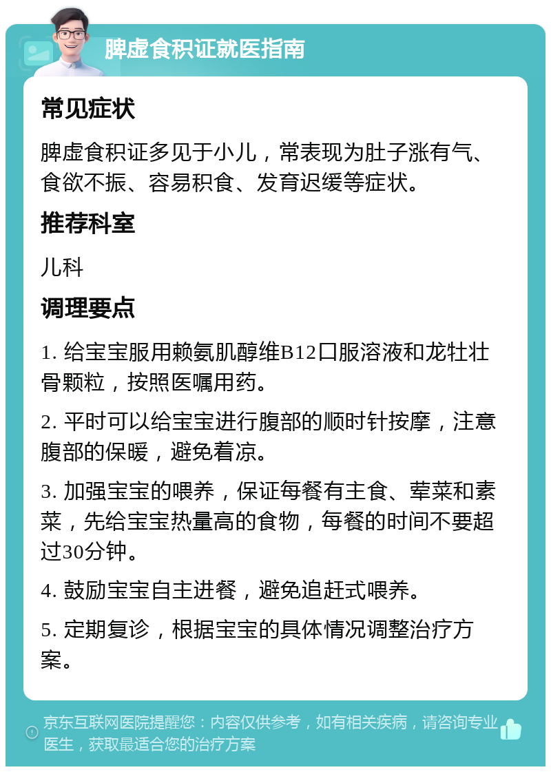 脾虚食积证就医指南 常见症状 脾虚食积证多见于小儿，常表现为肚子涨有气、食欲不振、容易积食、发育迟缓等症状。 推荐科室 儿科 调理要点 1. 给宝宝服用赖氨肌醇维B12口服溶液和龙牡壮骨颗粒，按照医嘱用药。 2. 平时可以给宝宝进行腹部的顺时针按摩，注意腹部的保暖，避免着凉。 3. 加强宝宝的喂养，保证每餐有主食、荤菜和素菜，先给宝宝热量高的食物，每餐的时间不要超过30分钟。 4. 鼓励宝宝自主进餐，避免追赶式喂养。 5. 定期复诊，根据宝宝的具体情况调整治疗方案。