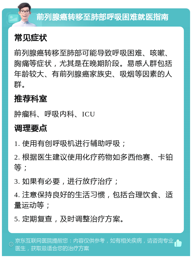 前列腺癌转移至肺部呼吸困难就医指南 常见症状 前列腺癌转移至肺部可能导致呼吸困难、咳嗽、胸痛等症状，尤其是在晚期阶段。易感人群包括年龄较大、有前列腺癌家族史、吸烟等因素的人群。 推荐科室 肿瘤科、呼吸内科、ICU 调理要点 1. 使用有创呼吸机进行辅助呼吸； 2. 根据医生建议使用化疗药物如多西他赛、卡铂等； 3. 如果有必要，进行放疗治疗； 4. 注意保持良好的生活习惯，包括合理饮食、适量运动等； 5. 定期复查，及时调整治疗方案。