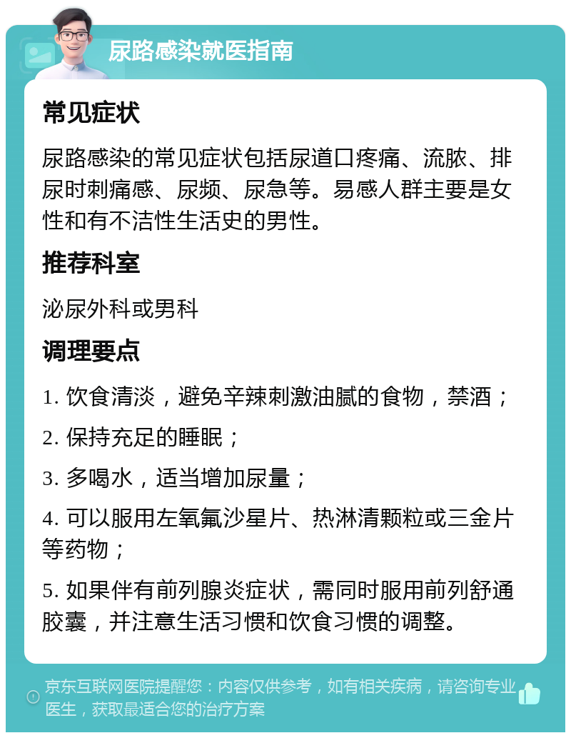 尿路感染就医指南 常见症状 尿路感染的常见症状包括尿道口疼痛、流脓、排尿时刺痛感、尿频、尿急等。易感人群主要是女性和有不洁性生活史的男性。 推荐科室 泌尿外科或男科 调理要点 1. 饮食清淡，避免辛辣刺激油腻的食物，禁酒； 2. 保持充足的睡眠； 3. 多喝水，适当增加尿量； 4. 可以服用左氧氟沙星片、热淋清颗粒或三金片等药物； 5. 如果伴有前列腺炎症状，需同时服用前列舒通胶囊，并注意生活习惯和饮食习惯的调整。