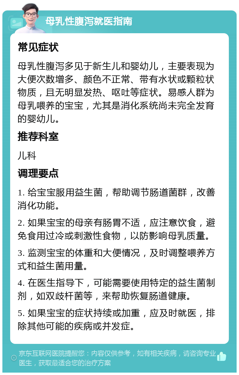 母乳性腹泻就医指南 常见症状 母乳性腹泻多见于新生儿和婴幼儿，主要表现为大便次数增多、颜色不正常、带有水状或颗粒状物质，且无明显发热、呕吐等症状。易感人群为母乳喂养的宝宝，尤其是消化系统尚未完全发育的婴幼儿。 推荐科室 儿科 调理要点 1. 给宝宝服用益生菌，帮助调节肠道菌群，改善消化功能。 2. 如果宝宝的母亲有肠胃不适，应注意饮食，避免食用过冷或刺激性食物，以防影响母乳质量。 3. 监测宝宝的体重和大便情况，及时调整喂养方式和益生菌用量。 4. 在医生指导下，可能需要使用特定的益生菌制剂，如双歧杆菌等，来帮助恢复肠道健康。 5. 如果宝宝的症状持续或加重，应及时就医，排除其他可能的疾病或并发症。