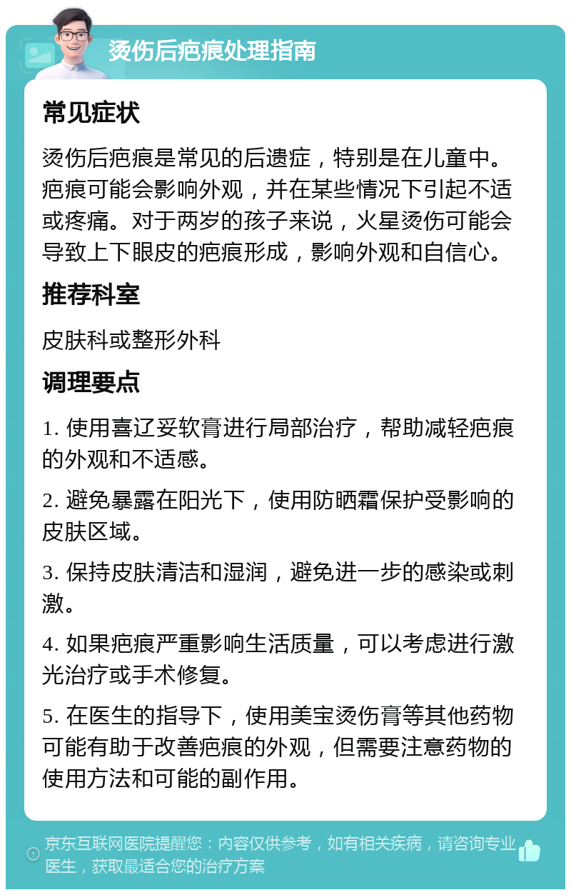 烫伤后疤痕处理指南 常见症状 烫伤后疤痕是常见的后遗症，特别是在儿童中。疤痕可能会影响外观，并在某些情况下引起不适或疼痛。对于两岁的孩子来说，火星烫伤可能会导致上下眼皮的疤痕形成，影响外观和自信心。 推荐科室 皮肤科或整形外科 调理要点 1. 使用喜辽妥软膏进行局部治疗，帮助减轻疤痕的外观和不适感。 2. 避免暴露在阳光下，使用防晒霜保护受影响的皮肤区域。 3. 保持皮肤清洁和湿润，避免进一步的感染或刺激。 4. 如果疤痕严重影响生活质量，可以考虑进行激光治疗或手术修复。 5. 在医生的指导下，使用美宝烫伤膏等其他药物可能有助于改善疤痕的外观，但需要注意药物的使用方法和可能的副作用。