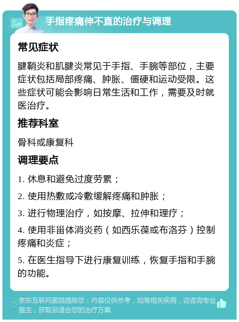 手指疼痛伸不直的治疗与调理 常见症状 腱鞘炎和肌腱炎常见于手指、手腕等部位，主要症状包括局部疼痛、肿胀、僵硬和运动受限。这些症状可能会影响日常生活和工作，需要及时就医治疗。 推荐科室 骨科或康复科 调理要点 1. 休息和避免过度劳累； 2. 使用热敷或冷敷缓解疼痛和肿胀； 3. 进行物理治疗，如按摩、拉伸和理疗； 4. 使用非甾体消炎药（如西乐葆或布洛芬）控制疼痛和炎症； 5. 在医生指导下进行康复训练，恢复手指和手腕的功能。