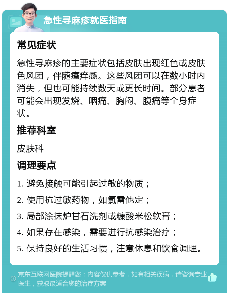 急性寻麻疹就医指南 常见症状 急性寻麻疹的主要症状包括皮肤出现红色或皮肤色风团，伴随瘙痒感。这些风团可以在数小时内消失，但也可能持续数天或更长时间。部分患者可能会出现发烧、咽痛、胸闷、腹痛等全身症状。 推荐科室 皮肤科 调理要点 1. 避免接触可能引起过敏的物质； 2. 使用抗过敏药物，如氯雷他定； 3. 局部涂抹炉甘石洗剂或糠酸米松软膏； 4. 如果存在感染，需要进行抗感染治疗； 5. 保持良好的生活习惯，注意休息和饮食调理。