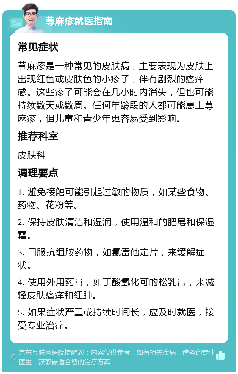 荨麻疹就医指南 常见症状 荨麻疹是一种常见的皮肤病，主要表现为皮肤上出现红色或皮肤色的小疹子，伴有剧烈的瘙痒感。这些疹子可能会在几小时内消失，但也可能持续数天或数周。任何年龄段的人都可能患上荨麻疹，但儿童和青少年更容易受到影响。 推荐科室 皮肤科 调理要点 1. 避免接触可能引起过敏的物质，如某些食物、药物、花粉等。 2. 保持皮肤清洁和湿润，使用温和的肥皂和保湿霜。 3. 口服抗组胺药物，如氯雷他定片，来缓解症状。 4. 使用外用药膏，如丁酸氢化可的松乳膏，来减轻皮肤瘙痒和红肿。 5. 如果症状严重或持续时间长，应及时就医，接受专业治疗。