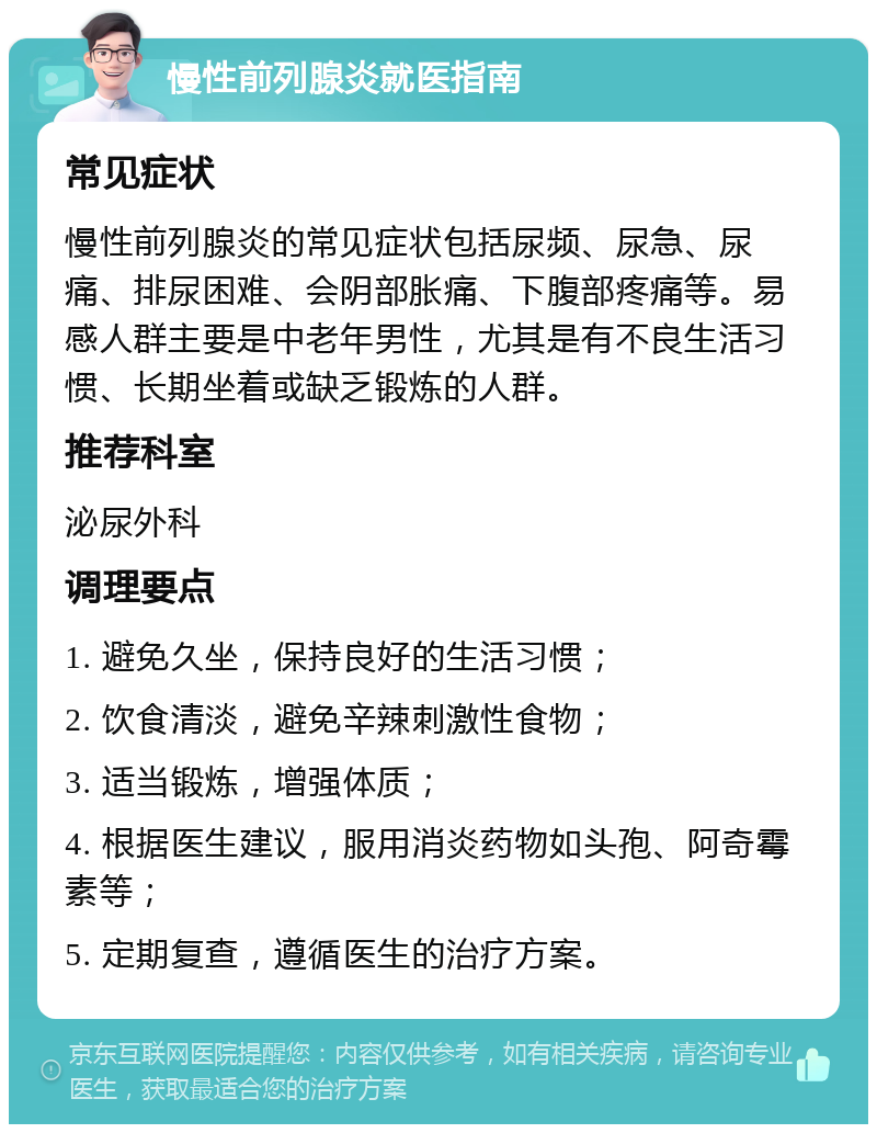 慢性前列腺炎就医指南 常见症状 慢性前列腺炎的常见症状包括尿频、尿急、尿痛、排尿困难、会阴部胀痛、下腹部疼痛等。易感人群主要是中老年男性，尤其是有不良生活习惯、长期坐着或缺乏锻炼的人群。 推荐科室 泌尿外科 调理要点 1. 避免久坐，保持良好的生活习惯； 2. 饮食清淡，避免辛辣刺激性食物； 3. 适当锻炼，增强体质； 4. 根据医生建议，服用消炎药物如头孢、阿奇霉素等； 5. 定期复查，遵循医生的治疗方案。