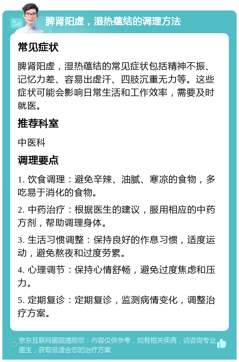 脾肾阳虚，湿热蕴结的调理方法 常见症状 脾肾阳虚，湿热蕴结的常见症状包括精神不振、记忆力差、容易出虚汗、四肢沉重无力等。这些症状可能会影响日常生活和工作效率，需要及时就医。 推荐科室 中医科 调理要点 1. 饮食调理：避免辛辣、油腻、寒凉的食物，多吃易于消化的食物。 2. 中药治疗：根据医生的建议，服用相应的中药方剂，帮助调理身体。 3. 生活习惯调整：保持良好的作息习惯，适度运动，避免熬夜和过度劳累。 4. 心理调节：保持心情舒畅，避免过度焦虑和压力。 5. 定期复诊：定期复诊，监测病情变化，调整治疗方案。