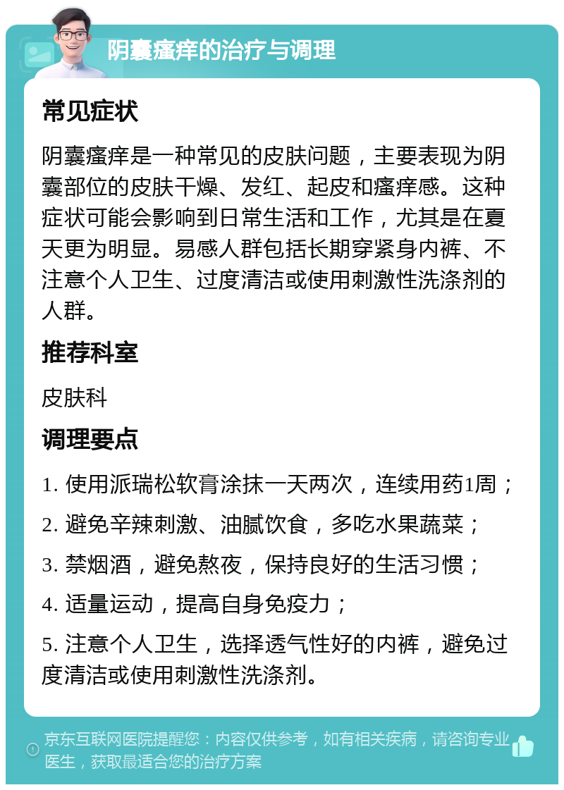 阴囊瘙痒的治疗与调理 常见症状 阴囊瘙痒是一种常见的皮肤问题，主要表现为阴囊部位的皮肤干燥、发红、起皮和瘙痒感。这种症状可能会影响到日常生活和工作，尤其是在夏天更为明显。易感人群包括长期穿紧身内裤、不注意个人卫生、过度清洁或使用刺激性洗涤剂的人群。 推荐科室 皮肤科 调理要点 1. 使用派瑞松软膏涂抹一天两次，连续用药1周； 2. 避免辛辣刺激、油腻饮食，多吃水果蔬菜； 3. 禁烟酒，避免熬夜，保持良好的生活习惯； 4. 适量运动，提高自身免疫力； 5. 注意个人卫生，选择透气性好的内裤，避免过度清洁或使用刺激性洗涤剂。