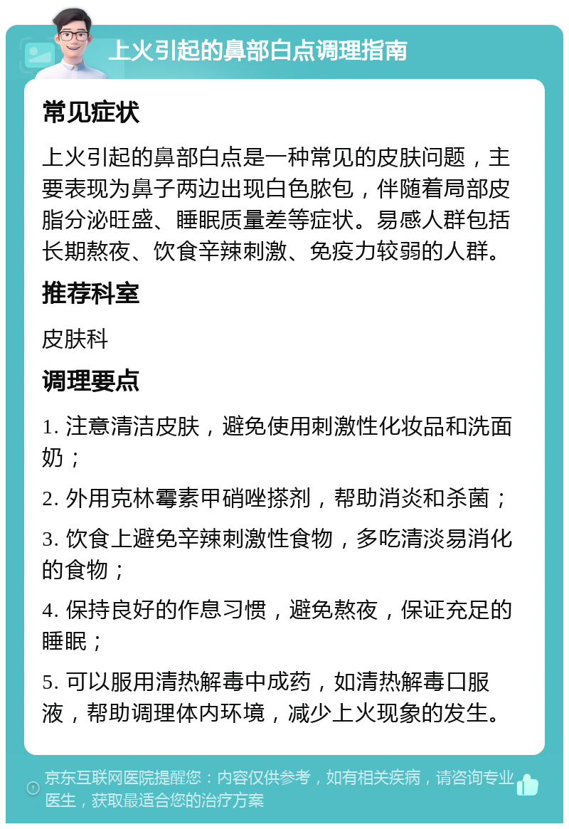 上火引起的鼻部白点调理指南 常见症状 上火引起的鼻部白点是一种常见的皮肤问题，主要表现为鼻子两边出现白色脓包，伴随着局部皮脂分泌旺盛、睡眠质量差等症状。易感人群包括长期熬夜、饮食辛辣刺激、免疫力较弱的人群。 推荐科室 皮肤科 调理要点 1. 注意清洁皮肤，避免使用刺激性化妆品和洗面奶； 2. 外用克林霉素甲硝唑搽剂，帮助消炎和杀菌； 3. 饮食上避免辛辣刺激性食物，多吃清淡易消化的食物； 4. 保持良好的作息习惯，避免熬夜，保证充足的睡眠； 5. 可以服用清热解毒中成药，如清热解毒口服液，帮助调理体内环境，减少上火现象的发生。