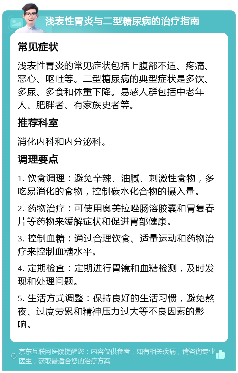 浅表性胃炎与二型糖尿病的治疗指南 常见症状 浅表性胃炎的常见症状包括上腹部不适、疼痛、恶心、呕吐等。二型糖尿病的典型症状是多饮、多尿、多食和体重下降。易感人群包括中老年人、肥胖者、有家族史者等。 推荐科室 消化内科和内分泌科。 调理要点 1. 饮食调理：避免辛辣、油腻、刺激性食物，多吃易消化的食物，控制碳水化合物的摄入量。 2. 药物治疗：可使用奥美拉唑肠溶胶囊和胃复春片等药物来缓解症状和促进胃部健康。 3. 控制血糖：通过合理饮食、适量运动和药物治疗来控制血糖水平。 4. 定期检查：定期进行胃镜和血糖检测，及时发现和处理问题。 5. 生活方式调整：保持良好的生活习惯，避免熬夜、过度劳累和精神压力过大等不良因素的影响。