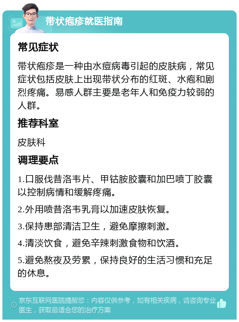 带状疱疹就医指南 常见症状 带状疱疹是一种由水痘病毒引起的皮肤病，常见症状包括皮肤上出现带状分布的红斑、水疱和剧烈疼痛。易感人群主要是老年人和免疫力较弱的人群。 推荐科室 皮肤科 调理要点 1.口服伐昔洛韦片、甲钴胺胶囊和加巴喷丁胶囊以控制病情和缓解疼痛。 2.外用喷昔洛韦乳膏以加速皮肤恢复。 3.保持患部清洁卫生，避免摩擦刺激。 4.清淡饮食，避免辛辣刺激食物和饮酒。 5.避免熬夜及劳累，保持良好的生活习惯和充足的休息。