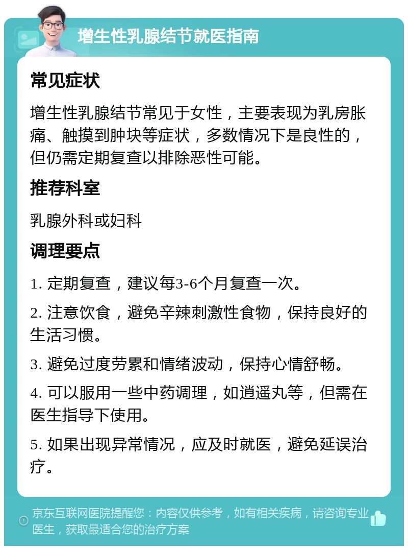 增生性乳腺结节就医指南 常见症状 增生性乳腺结节常见于女性，主要表现为乳房胀痛、触摸到肿块等症状，多数情况下是良性的，但仍需定期复查以排除恶性可能。 推荐科室 乳腺外科或妇科 调理要点 1. 定期复查，建议每3-6个月复查一次。 2. 注意饮食，避免辛辣刺激性食物，保持良好的生活习惯。 3. 避免过度劳累和情绪波动，保持心情舒畅。 4. 可以服用一些中药调理，如逍遥丸等，但需在医生指导下使用。 5. 如果出现异常情况，应及时就医，避免延误治疗。