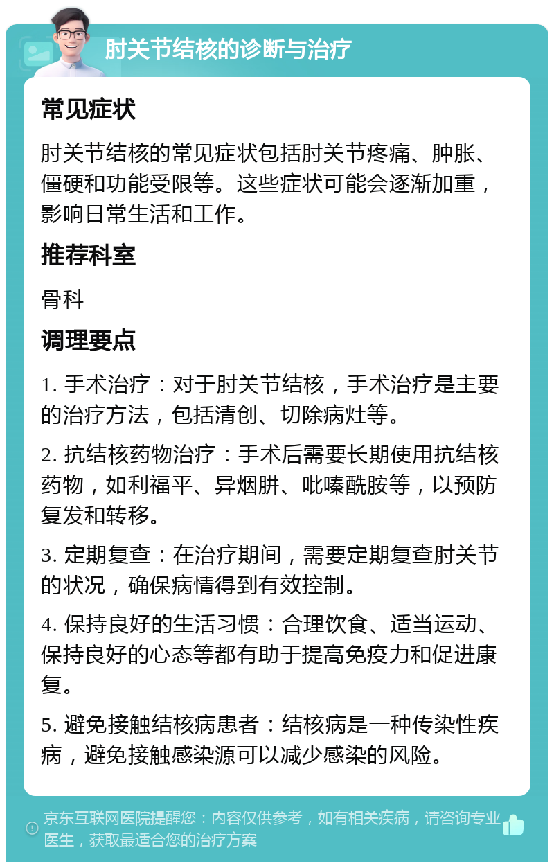 肘关节结核的诊断与治疗 常见症状 肘关节结核的常见症状包括肘关节疼痛、肿胀、僵硬和功能受限等。这些症状可能会逐渐加重，影响日常生活和工作。 推荐科室 骨科 调理要点 1. 手术治疗：对于肘关节结核，手术治疗是主要的治疗方法，包括清创、切除病灶等。 2. 抗结核药物治疗：手术后需要长期使用抗结核药物，如利福平、异烟肼、吡嗪酰胺等，以预防复发和转移。 3. 定期复查：在治疗期间，需要定期复查肘关节的状况，确保病情得到有效控制。 4. 保持良好的生活习惯：合理饮食、适当运动、保持良好的心态等都有助于提高免疫力和促进康复。 5. 避免接触结核病患者：结核病是一种传染性疾病，避免接触感染源可以减少感染的风险。