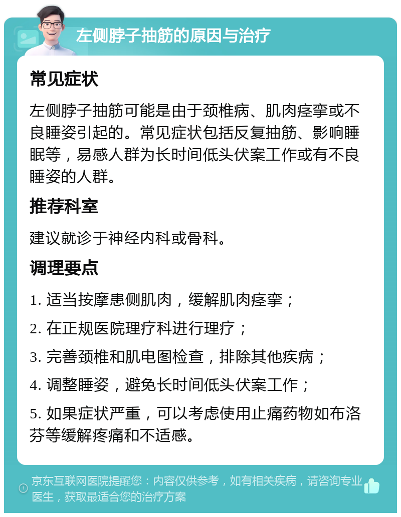 左侧脖子抽筋的原因与治疗 常见症状 左侧脖子抽筋可能是由于颈椎病、肌肉痉挛或不良睡姿引起的。常见症状包括反复抽筋、影响睡眠等，易感人群为长时间低头伏案工作或有不良睡姿的人群。 推荐科室 建议就诊于神经内科或骨科。 调理要点 1. 适当按摩患侧肌肉，缓解肌肉痉挛； 2. 在正规医院理疗科进行理疗； 3. 完善颈椎和肌电图检查，排除其他疾病； 4. 调整睡姿，避免长时间低头伏案工作； 5. 如果症状严重，可以考虑使用止痛药物如布洛芬等缓解疼痛和不适感。