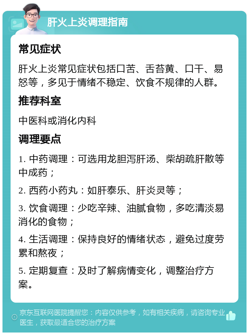 肝火上炎调理指南 常见症状 肝火上炎常见症状包括口苦、舌苔黄、口干、易怒等，多见于情绪不稳定、饮食不规律的人群。 推荐科室 中医科或消化内科 调理要点 1. 中药调理：可选用龙胆泻肝汤、柴胡疏肝散等中成药； 2. 西药小药丸：如肝泰乐、肝炎灵等； 3. 饮食调理：少吃辛辣、油腻食物，多吃清淡易消化的食物； 4. 生活调理：保持良好的情绪状态，避免过度劳累和熬夜； 5. 定期复查：及时了解病情变化，调整治疗方案。