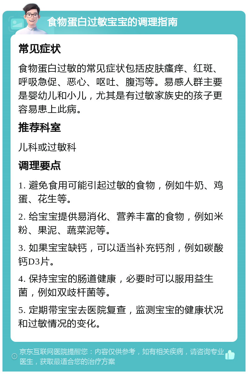 食物蛋白过敏宝宝的调理指南 常见症状 食物蛋白过敏的常见症状包括皮肤瘙痒、红斑、呼吸急促、恶心、呕吐、腹泻等。易感人群主要是婴幼儿和小儿，尤其是有过敏家族史的孩子更容易患上此病。 推荐科室 儿科或过敏科 调理要点 1. 避免食用可能引起过敏的食物，例如牛奶、鸡蛋、花生等。 2. 给宝宝提供易消化、营养丰富的食物，例如米粉、果泥、蔬菜泥等。 3. 如果宝宝缺钙，可以适当补充钙剂，例如碳酸钙D3片。 4. 保持宝宝的肠道健康，必要时可以服用益生菌，例如双歧杆菌等。 5. 定期带宝宝去医院复查，监测宝宝的健康状况和过敏情况的变化。