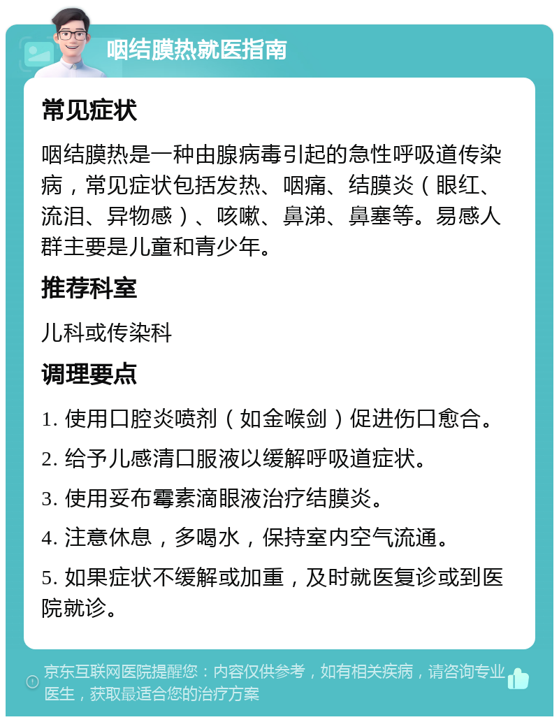 咽结膜热就医指南 常见症状 咽结膜热是一种由腺病毒引起的急性呼吸道传染病，常见症状包括发热、咽痛、结膜炎（眼红、流泪、异物感）、咳嗽、鼻涕、鼻塞等。易感人群主要是儿童和青少年。 推荐科室 儿科或传染科 调理要点 1. 使用口腔炎喷剂（如金喉剑）促进伤口愈合。 2. 给予儿感清口服液以缓解呼吸道症状。 3. 使用妥布霉素滴眼液治疗结膜炎。 4. 注意休息，多喝水，保持室内空气流通。 5. 如果症状不缓解或加重，及时就医复诊或到医院就诊。