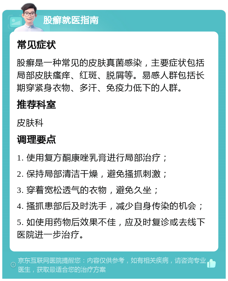 股癣就医指南 常见症状 股癣是一种常见的皮肤真菌感染，主要症状包括局部皮肤瘙痒、红斑、脱屑等。易感人群包括长期穿紧身衣物、多汗、免疫力低下的人群。 推荐科室 皮肤科 调理要点 1. 使用复方酮康唑乳膏进行局部治疗； 2. 保持局部清洁干燥，避免搔抓刺激； 3. 穿着宽松透气的衣物，避免久坐； 4. 搔抓患部后及时洗手，减少自身传染的机会； 5. 如使用药物后效果不佳，应及时复诊或去线下医院进一步治疗。